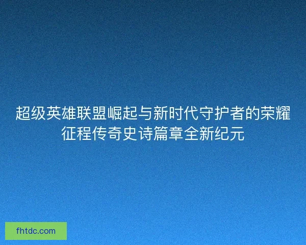 超级英雄联盟崛起与新时代守护者的荣耀征程传奇史诗篇章全新纪元