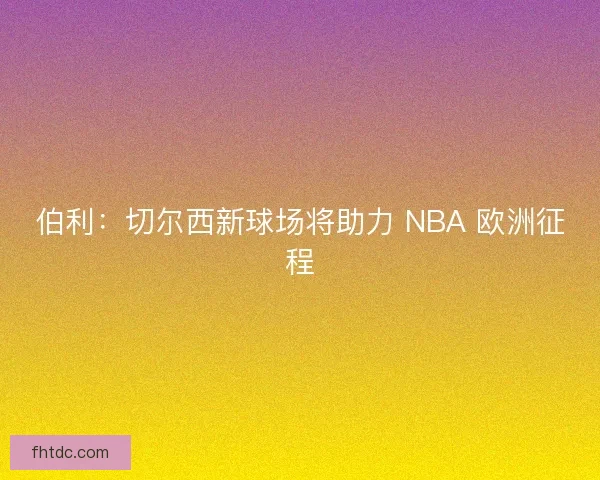 伯利：切尔西新球场将助力 NBA 欧洲征程