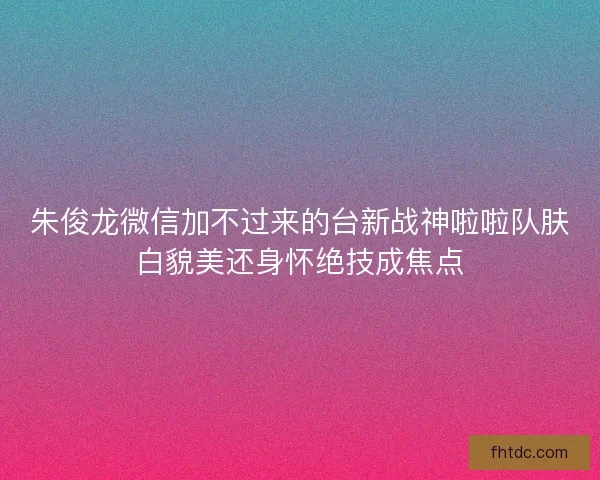 朱俊龙微信加不过来的台新战神啦啦队肤白貌美还身怀绝技成焦点