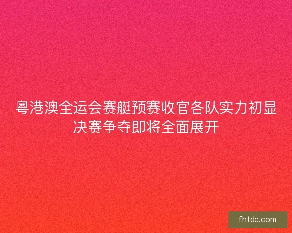 粤港澳全运会赛艇预赛收官各队实力初显决赛争夺即将全面展开
