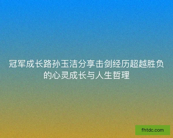 冠军成长路孙玉洁分享击剑经历超越胜负的心灵成长与人生哲理